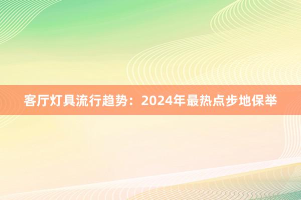 客厅灯具流行趋势：2024年最热点步地保举